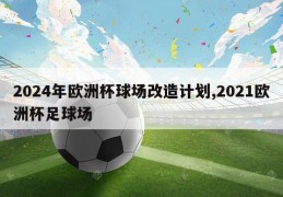 2024年欧洲杯球场改造计划,2021欧洲杯足球场