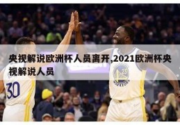 央视解说欧洲杯人员离开,2021欧洲杯央视解说人员