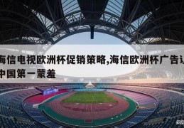 海信电视欧洲杯促销策略,海信欧洲杯广告让中国第一蒙羞