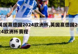 英国赢德国2024欧洲杯,英国赢德国2024欧洲杯赛程