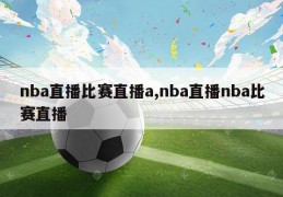 nba直播比赛直播a,nba直播nba比赛直播