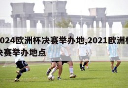 2024欧洲杯决赛举办地,2021欧洲杯决赛举办地点