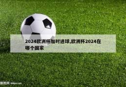 2024欧洲杯加时进球,欧洲杯2024在哪个国家